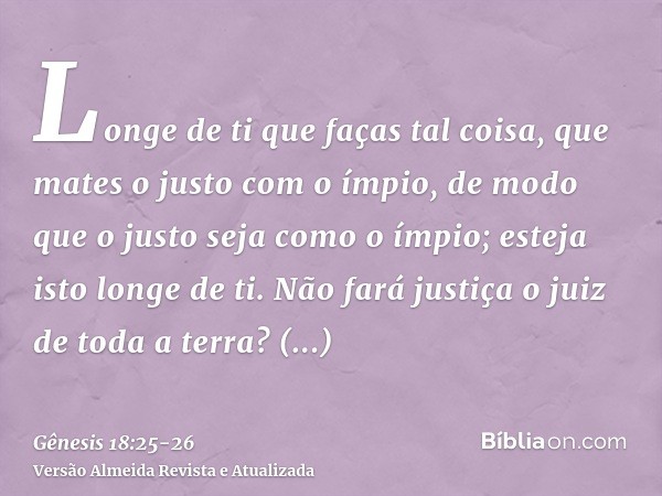 Longe de ti que faças tal coisa, que mates o justo com o ímpio, de modo que o justo seja como o ímpio; esteja isto longe de ti. Não fará justiça o juiz de toda