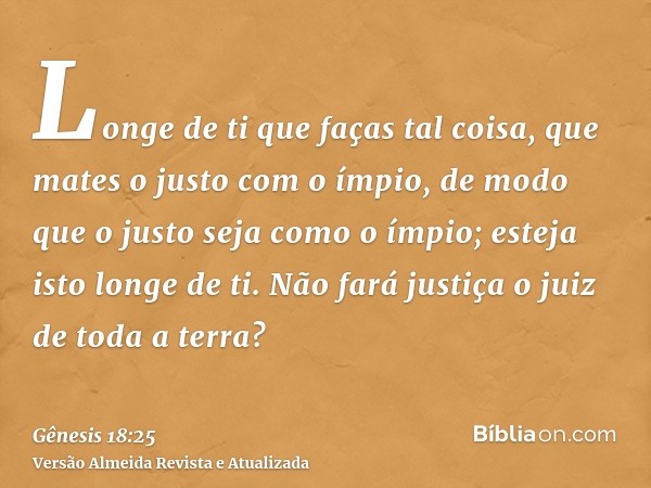 Longe de ti que faças tal coisa, que mates o justo com o ímpio, de modo que o justo seja como o ímpio; esteja isto longe de ti. Não fará justiça o juiz de toda 