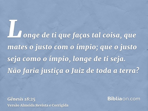 Longe de ti que faças tal coisa, que mates o justo com o ímpio; que o justo seja como o ímpio, longe de ti seja. Não faria justiça o Juiz de toda a terra?