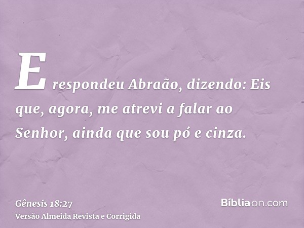 E respondeu Abraão, dizendo: Eis que, agora, me atrevi a falar ao Senhor, ainda que sou pó e cinza.