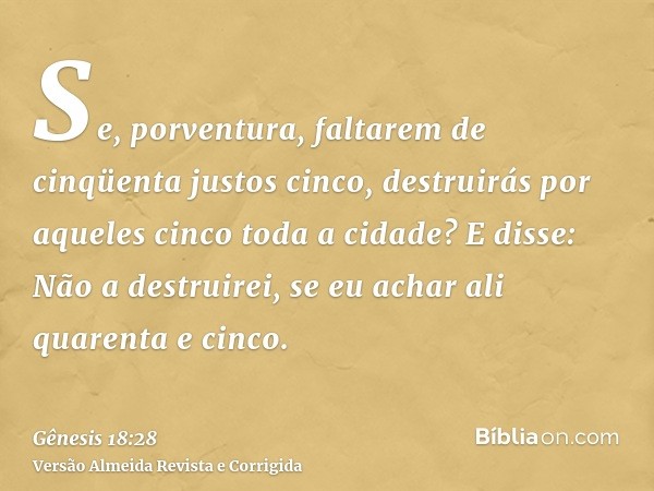 Se, porventura, faltarem de cinqüenta justos cinco, destruirás por aqueles cinco toda a cidade? E disse: Não a destruirei, se eu achar ali quarenta e cinco.