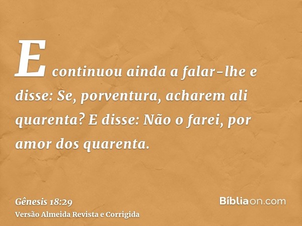 E continuou ainda a falar-lhe e disse: Se, porventura, acharem ali quarenta? E disse: Não o farei, por amor dos quarenta.