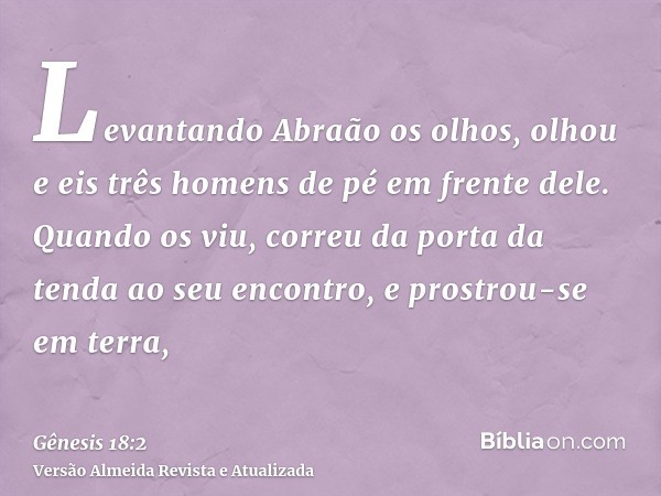 Levantando Abraão os olhos, olhou e eis três homens de pé em frente dele. Quando os viu, correu da porta da tenda ao seu encontro, e prostrou-se em terra,