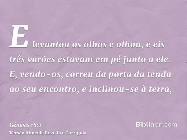 E levantou os olhos e olhou, e eis três varões estavam em pé junto a ele. E, vendo-os, correu da porta da tenda ao seu encontro, e inclinou-se à terra,