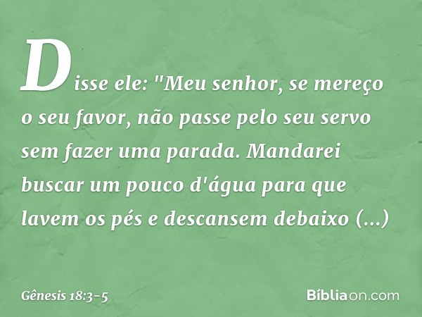 Disse ele: "Meu senhor, se mereço o seu favor, não passe pelo seu servo sem fazer uma parada. Mandarei buscar um pouco d'água para que lavem os pés e descansem 