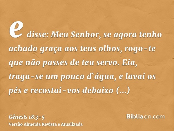 e disse: Meu Senhor, se agora tenho achado graça aos teus olhos, rogo-te que não passes de teu servo.Eia, traga-se um pouco d`água, e lavai os pés e recostai-vo