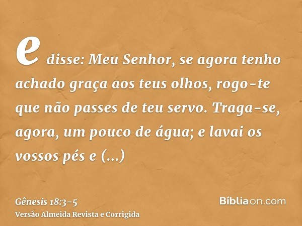 e disse: Meu Senhor, se agora tenho achado graça aos teus olhos, rogo-te que não passes de teu servo.Traga-se, agora, um pouco de água; e lavai os vossos pés e 