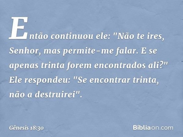 Então continuou ele: "Não te ires, Se­nhor, mas permite-me falar. E se apenas trinta forem encontra­dos ali?"
Ele respondeu: "Se encontrar trinta, não a destrui