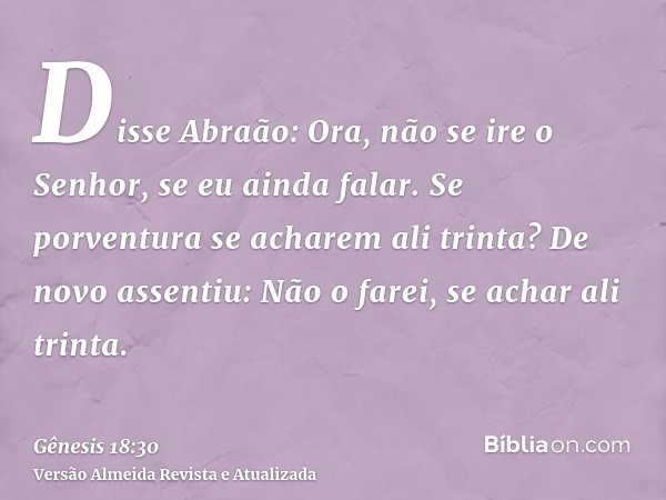 Disse Abraão: Ora, não se ire o Senhor, se eu ainda falar. Se porventura se acharem ali trinta? De novo assentiu: Não o farei, se achar ali trinta.