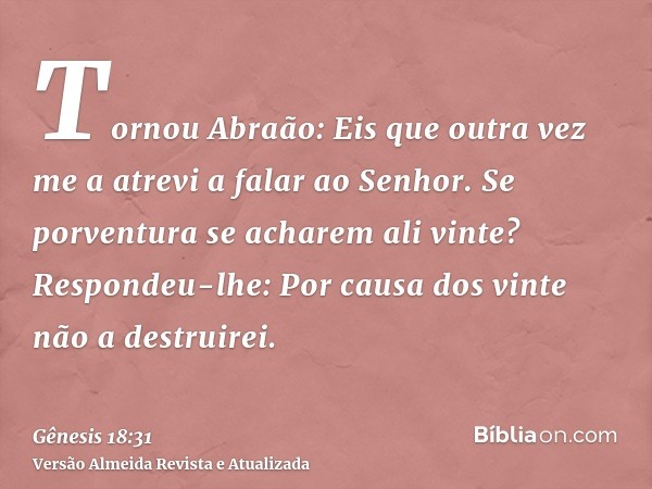 Tornou Abraão: Eis que outra vez me a atrevi a falar ao Senhor. Se porventura se acharem ali vinte? Respondeu-lhe: Por causa dos vinte não a destruirei.