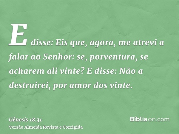 E disse: Eis que, agora, me atrevi a falar ao Senhor: se, porventura, se acharem ali vinte? E disse: Não a destruirei, por amor dos vinte.