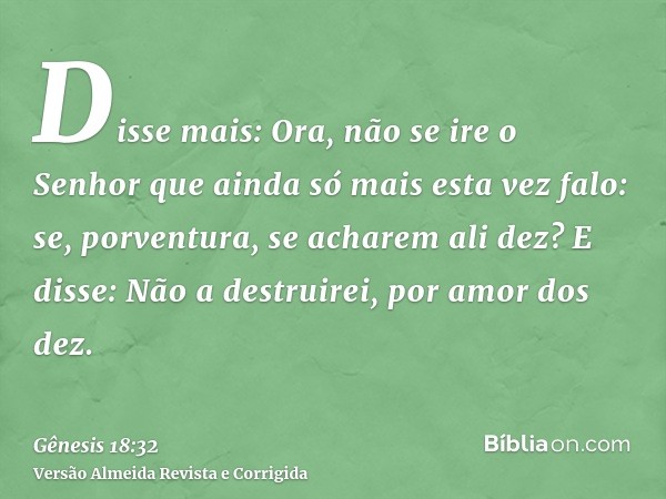 Disse mais: Ora, não se ire o Senhor que ainda só mais esta vez falo: se, porventura, se acharem ali dez? E disse: Não a destruirei, por amor dos dez.