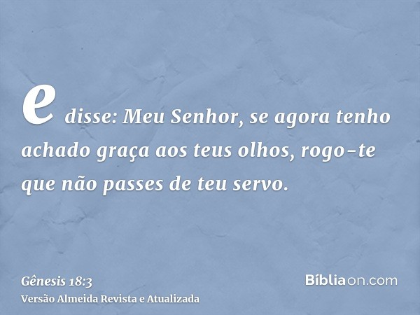 e disse: Meu Senhor, se agora tenho achado graça aos teus olhos, rogo-te que não passes de teu servo.