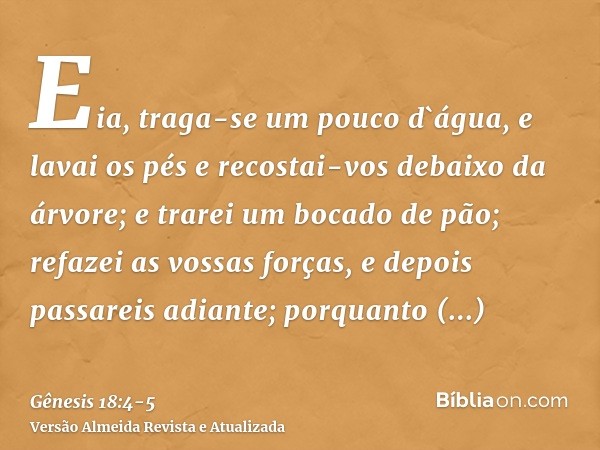 Eia, traga-se um pouco d`água, e lavai os pés e recostai-vos debaixo da árvore;e trarei um bocado de pão; refazei as vossas forças, e depois passareis adiante; 