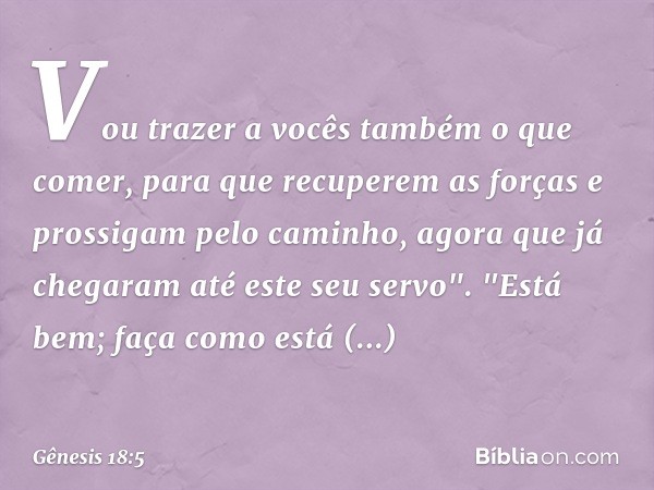 Vou trazer a vocês também o que comer, para que recuperem as forças e prossigam pelo cami­nho, agora que já chegaram até este seu servo".
"Está bem; faça como e