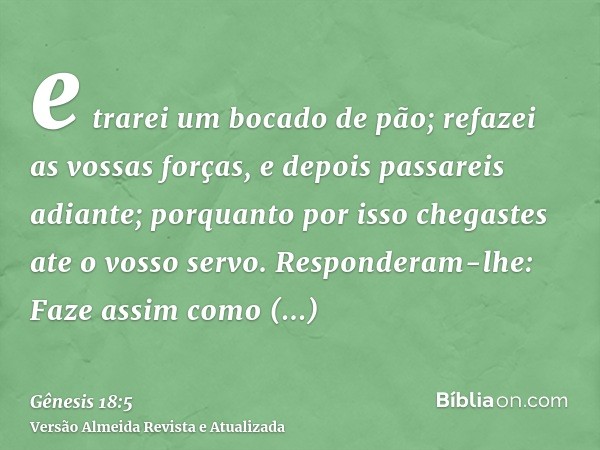 e trarei um bocado de pão; refazei as vossas forças, e depois passareis adiante; porquanto por isso chegastes ate o vosso servo. Responderam-lhe: Faze assim com