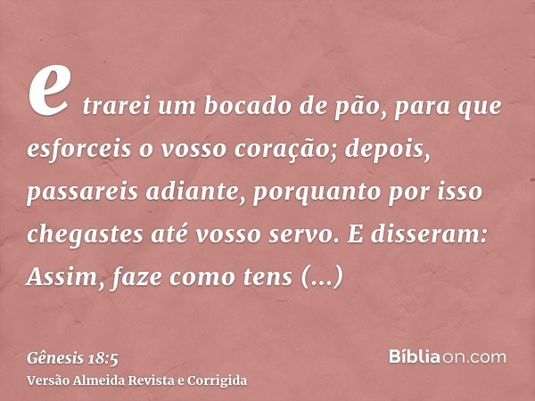 e trarei um bocado de pão, para que esforceis o vosso coração; depois, passareis adiante, porquanto por isso chegastes até vosso servo. E disseram: Assim, faze 