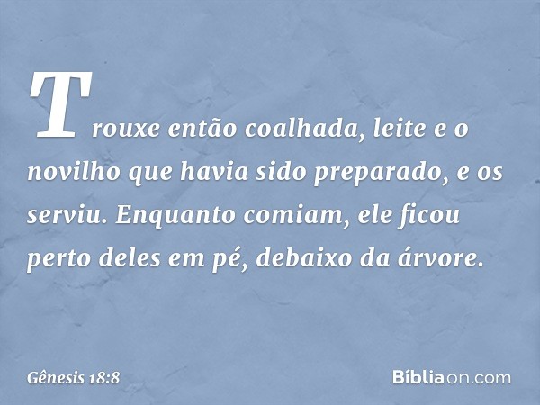 Trouxe então coalha­da, leite e o novilho que havia sido prepa­rado, e os serviu. Enquanto comiam, ele ficou perto deles em pé, debaixo da árvore. -- Gênesis 18