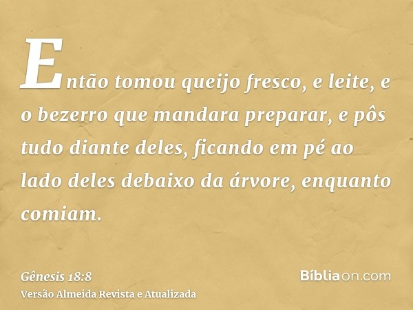 Então tomou queijo fresco, e leite, e o bezerro que mandara preparar, e pôs tudo diante deles, ficando em pé ao lado deles debaixo da árvore, enquanto comiam.