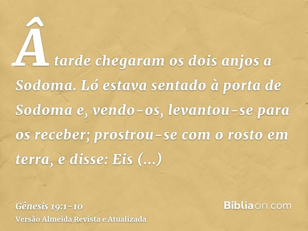 Â tarde chegaram os dois anjos a Sodoma. Ló estava sentado à porta de Sodoma e, vendo-os, levantou-se para os receber; prostrou-se com o rosto em terra,e disse: