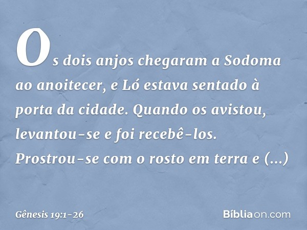 Os dois anjos chegaram a Sodoma ao anoitecer, e Ló estava sentado à porta da cidade. Quando os avistou, levantou-se e foi recebê-los. Prostrou-se com o rosto em