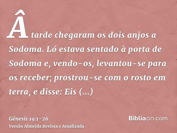 Â tarde chegaram os dois anjos a Sodoma. Ló estava sentado à porta de Sodoma e, vendo-os, levantou-se para os receber; prostrou-se com o rosto em terra,e disse: