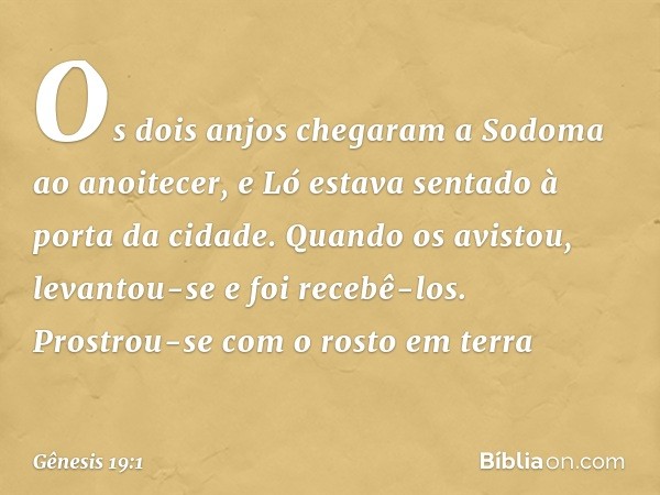 Os dois anjos chegaram a Sodoma ao anoitecer, e Ló estava sentado à porta da cidade. Quando os avistou, levantou-se e foi recebê-los. Prostrou-se com o rosto em