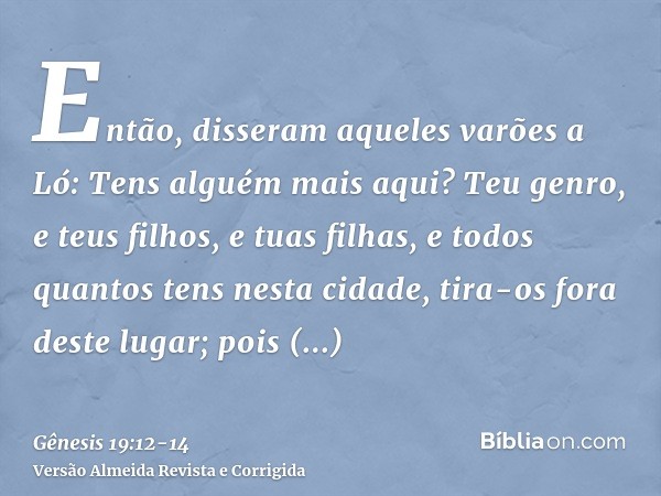 Então, disseram aqueles varões a Ló: Tens alguém mais aqui? Teu genro, e teus filhos, e tuas filhas, e todos quantos tens nesta cidade, tira-os fora deste lugar