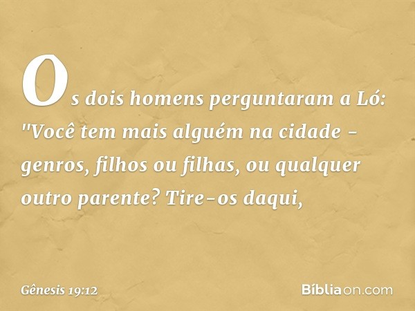 Os dois homens perguntaram a Ló: "Vo­cê tem mais alguém na cidade - genros, filhos ou filhas, ou qualquer outro parente? Tire-os daqui, -- Gênesis 19:12