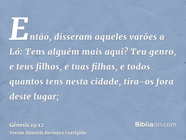 Então, disseram aqueles varões a Ló: Tens alguém mais aqui? Teu genro, e teus filhos, e tuas filhas, e todos quantos tens nesta cidade, tira-os fora deste lugar