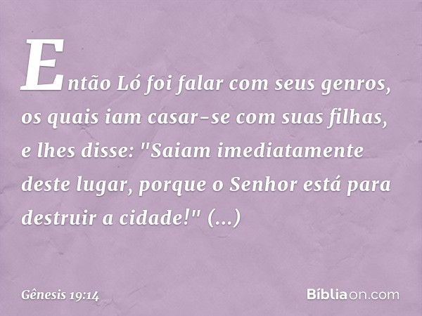 Então Ló foi falar com seus genros, os quais iam casar-se com suas filhas, e lhes disse: "Saiam imediatamente deste lugar, porque o Senhor está para destruir a 