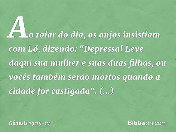 Ao raiar do dia, os anjos insistiam com Ló, dizendo: "Depressa! Leve daqui sua mulher e suas duas filhas, ou vocês também serão mor­tos quando a cidade for cast