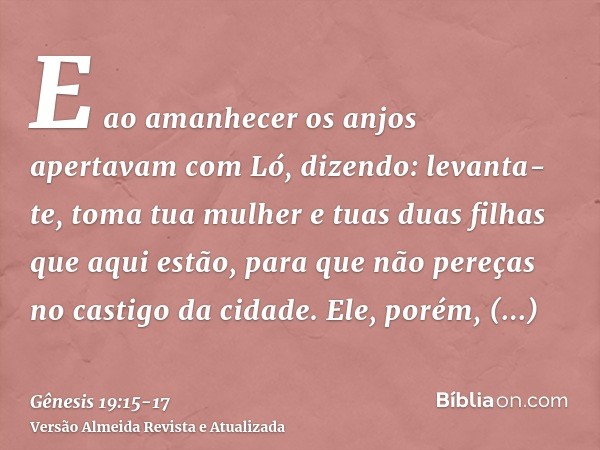 E ao amanhecer os anjos apertavam com Ló, dizendo: levanta-te, toma tua mulher e tuas duas filhas que aqui estão, para que não pereças no castigo da cidade.Ele,