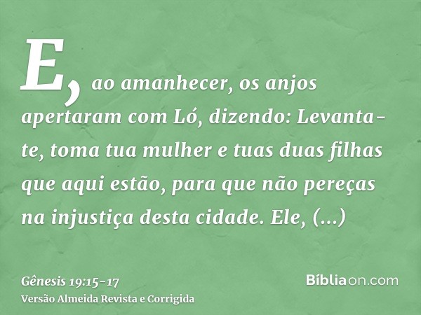 E, ao amanhecer, os anjos apertaram com Ló, dizendo: Levanta-te, toma tua mulher e tuas duas filhas que aqui estão, para que não pereças na injustiça desta cida