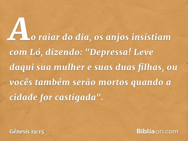 Ao raiar do dia, os anjos insistiam com Ló, dizendo: "Depressa! Leve daqui sua mulher e suas duas filhas, ou vocês também serão mor­tos quando a cidade for cast