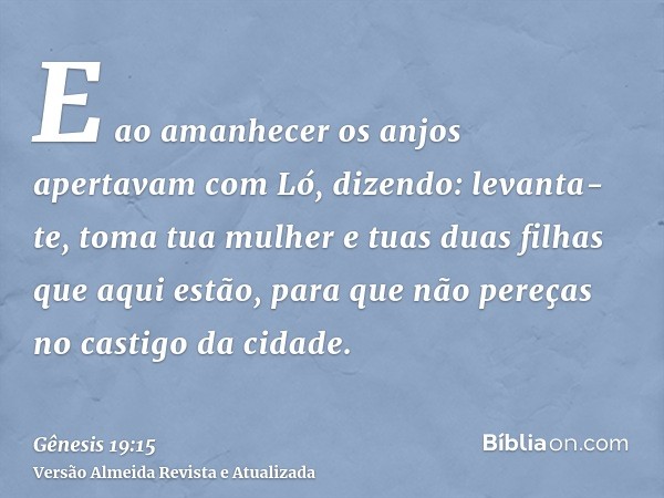 E ao amanhecer os anjos apertavam com Ló, dizendo: levanta-te, toma tua mulher e tuas duas filhas que aqui estão, para que não pereças no castigo da cidade.