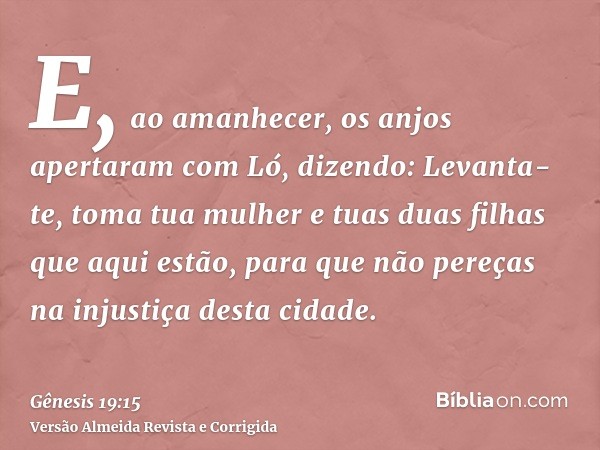 E, ao amanhecer, os anjos apertaram com Ló, dizendo: Levanta-te, toma tua mulher e tuas duas filhas que aqui estão, para que não pereças na injustiça desta cida