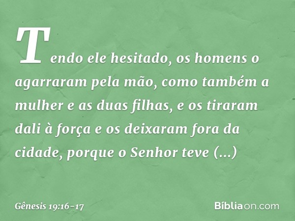 Tendo ele hesitado, os homens o agarraram pela mão, como também a mulher e as duas filhas, e os tiraram dali à força e os deixaram fora da cidade, porque o Senh