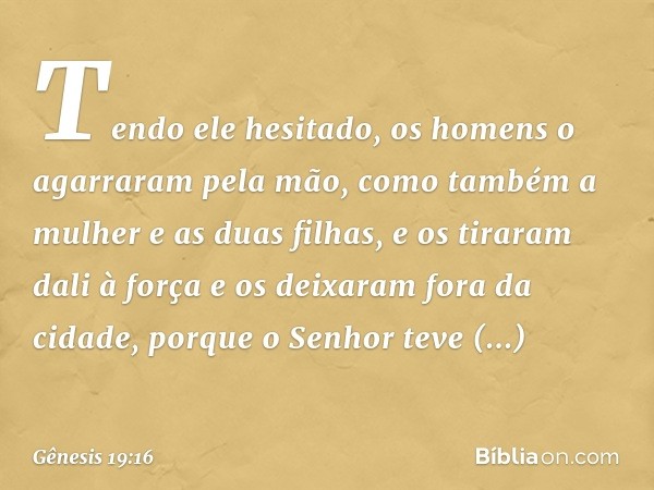 Tendo ele hesitado, os homens o agarraram pela mão, como também a mulher e as duas filhas, e os tiraram dali à força e os deixaram fora da cidade, porque o Senh