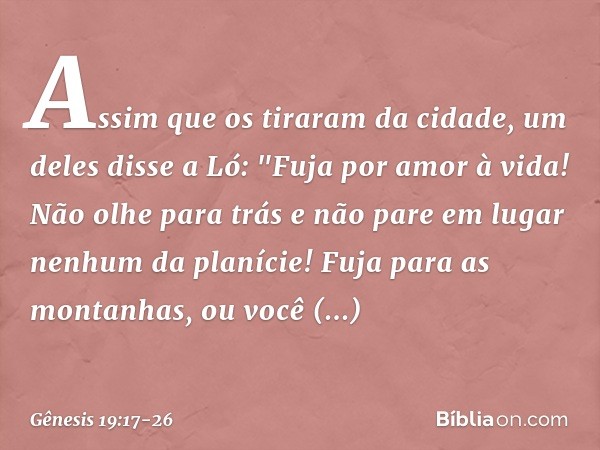 Assim que os tiraram da cidade, um deles disse a Ló: "Fuja por amor à vida! Não olhe para trás e não pare em lugar nenhum da planície! Fuja para as montanhas, o