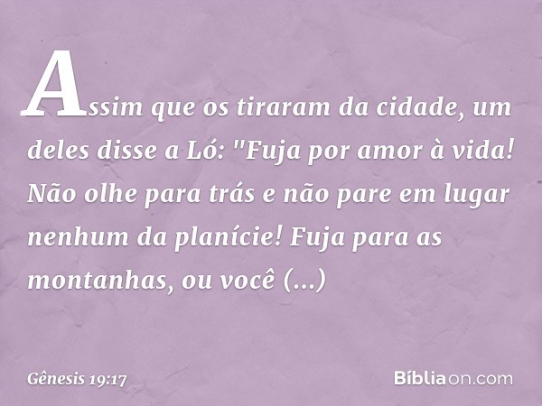 Assim que os tiraram da cidade, um deles disse a Ló: "Fuja por amor à vida! Não olhe para trás e não pare em lugar nenhum da planície! Fuja para as montanhas, o