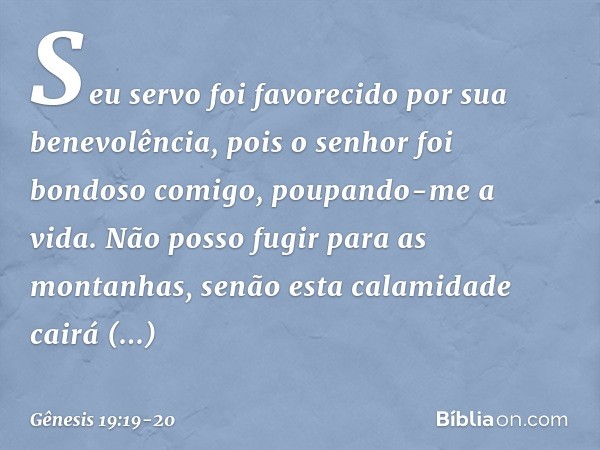 Seu servo foi favorecido por sua benevo­lência, pois o senhor foi bondoso comigo, poupan­do-me a vida. Não posso fugir para as montanhas, senão esta calamidade 