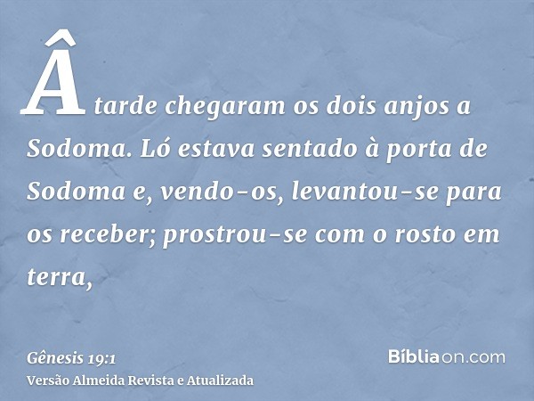 Â tarde chegaram os dois anjos a Sodoma. Ló estava sentado à porta de Sodoma e, vendo-os, levantou-se para os receber; prostrou-se com o rosto em terra,