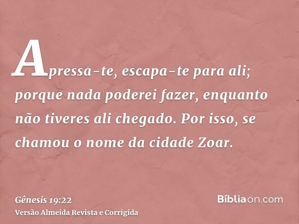 Apressa-te, escapa-te para ali; porque nada poderei fazer, enquanto não tiveres ali chegado. Por isso, se chamou o nome da cidade Zoar.