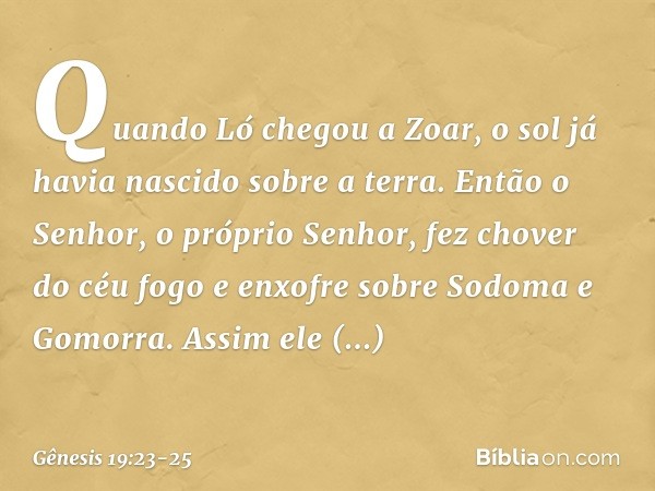 Quando Ló chegou a Zoar, o sol já havia nascido sobre a terra. Então o Senhor, o próprio Senhor, fez chover do céu fogo e en­xofre sobre Sodoma e Gomorra. Assim