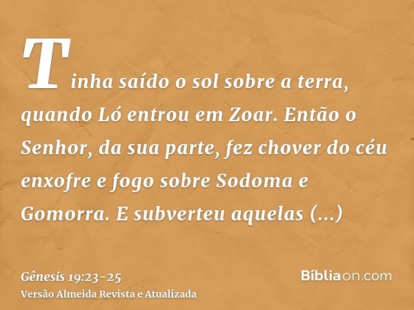 Tinha saído o sol sobre a terra, quando Ló entrou em Zoar.Então o Senhor, da sua parte, fez chover do céu enxofre e fogo sobre Sodoma e Gomorra.E subverteu aque