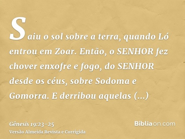 Saiu o sol sobre a terra, quando Ló entrou em Zoar.Então, o SENHOR fez chover enxofre e fogo, do SENHOR desde os céus, sobre Sodoma e Gomorra.E derribou aquelas