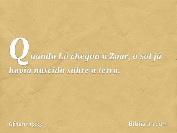 Quando Ló chegou a Zoar, o sol já havia nascido sobre a terra. -- Gênesis 19:23