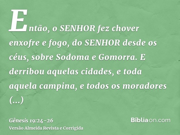 Então, o SENHOR fez chover enxofre e fogo, do SENHOR desde os céus, sobre Sodoma e Gomorra.E derribou aquelas cidades, e toda aquela campina, e todos os morador