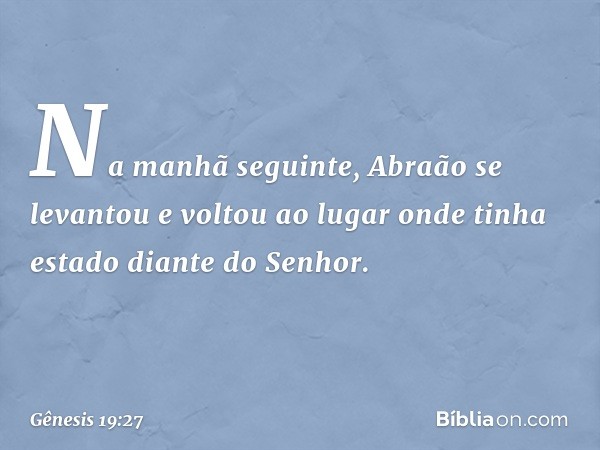 Na manhã seguinte, Abraão se levantou e voltou ao lugar onde tinha estado diante do Senhor. -- Gênesis 19:27